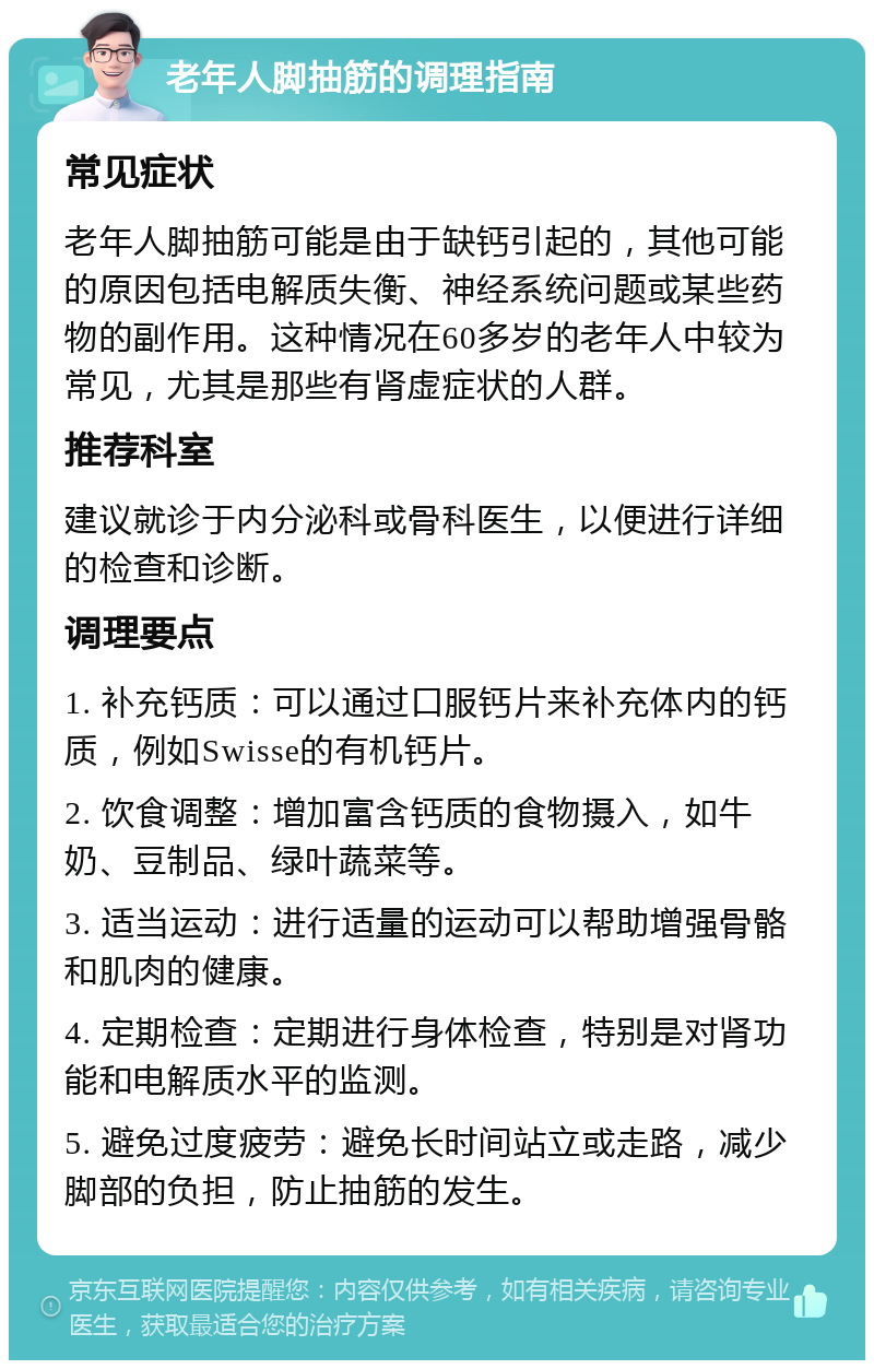 老年人脚抽筋的调理指南 常见症状 老年人脚抽筋可能是由于缺钙引起的，其他可能的原因包括电解质失衡、神经系统问题或某些药物的副作用。这种情况在60多岁的老年人中较为常见，尤其是那些有肾虚症状的人群。 推荐科室 建议就诊于内分泌科或骨科医生，以便进行详细的检查和诊断。 调理要点 1. 补充钙质：可以通过口服钙片来补充体内的钙质，例如Swisse的有机钙片。 2. 饮食调整：增加富含钙质的食物摄入，如牛奶、豆制品、绿叶蔬菜等。 3. 适当运动：进行适量的运动可以帮助增强骨骼和肌肉的健康。 4. 定期检查：定期进行身体检查，特别是对肾功能和电解质水平的监测。 5. 避免过度疲劳：避免长时间站立或走路，减少脚部的负担，防止抽筋的发生。