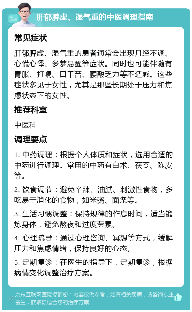 肝郁脾虚、湿气重的中医调理指南 常见症状 肝郁脾虚、湿气重的患者通常会出现月经不调、心慌心悸、多梦易醒等症状。同时也可能伴随有胃胀、打嗝、口干苦、腰酸乏力等不适感。这些症状多见于女性，尤其是那些长期处于压力和焦虑状态下的女性。 推荐科室 中医科 调理要点 1. 中药调理：根据个人体质和症状，选用合适的中药进行调理。常用的中药有白术、茯苓、陈皮等。 2. 饮食调节：避免辛辣、油腻、刺激性食物，多吃易于消化的食物，如米粥、面条等。 3. 生活习惯调整：保持规律的作息时间，适当锻炼身体，避免熬夜和过度劳累。 4. 心理疏导：通过心理咨询、冥想等方式，缓解压力和焦虑情绪，保持良好的心态。 5. 定期复诊：在医生的指导下，定期复诊，根据病情变化调整治疗方案。