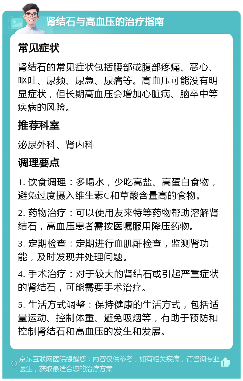 肾结石与高血压的治疗指南 常见症状 肾结石的常见症状包括腰部或腹部疼痛、恶心、呕吐、尿频、尿急、尿痛等。高血压可能没有明显症状，但长期高血压会增加心脏病、脑卒中等疾病的风险。 推荐科室 泌尿外科、肾内科 调理要点 1. 饮食调理：多喝水，少吃高盐、高蛋白食物，避免过度摄入维生素C和草酸含量高的食物。 2. 药物治疗：可以使用友来特等药物帮助溶解肾结石，高血压患者需按医嘱服用降压药物。 3. 定期检查：定期进行血肌酐检查，监测肾功能，及时发现并处理问题。 4. 手术治疗：对于较大的肾结石或引起严重症状的肾结石，可能需要手术治疗。 5. 生活方式调整：保持健康的生活方式，包括适量运动、控制体重、避免吸烟等，有助于预防和控制肾结石和高血压的发生和发展。