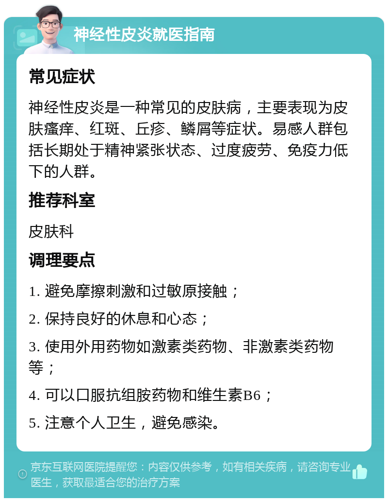 神经性皮炎就医指南 常见症状 神经性皮炎是一种常见的皮肤病，主要表现为皮肤瘙痒、红斑、丘疹、鳞屑等症状。易感人群包括长期处于精神紧张状态、过度疲劳、免疫力低下的人群。 推荐科室 皮肤科 调理要点 1. 避免摩擦刺激和过敏原接触； 2. 保持良好的休息和心态； 3. 使用外用药物如激素类药物、非激素类药物等； 4. 可以口服抗组胺药物和维生素B6； 5. 注意个人卫生，避免感染。