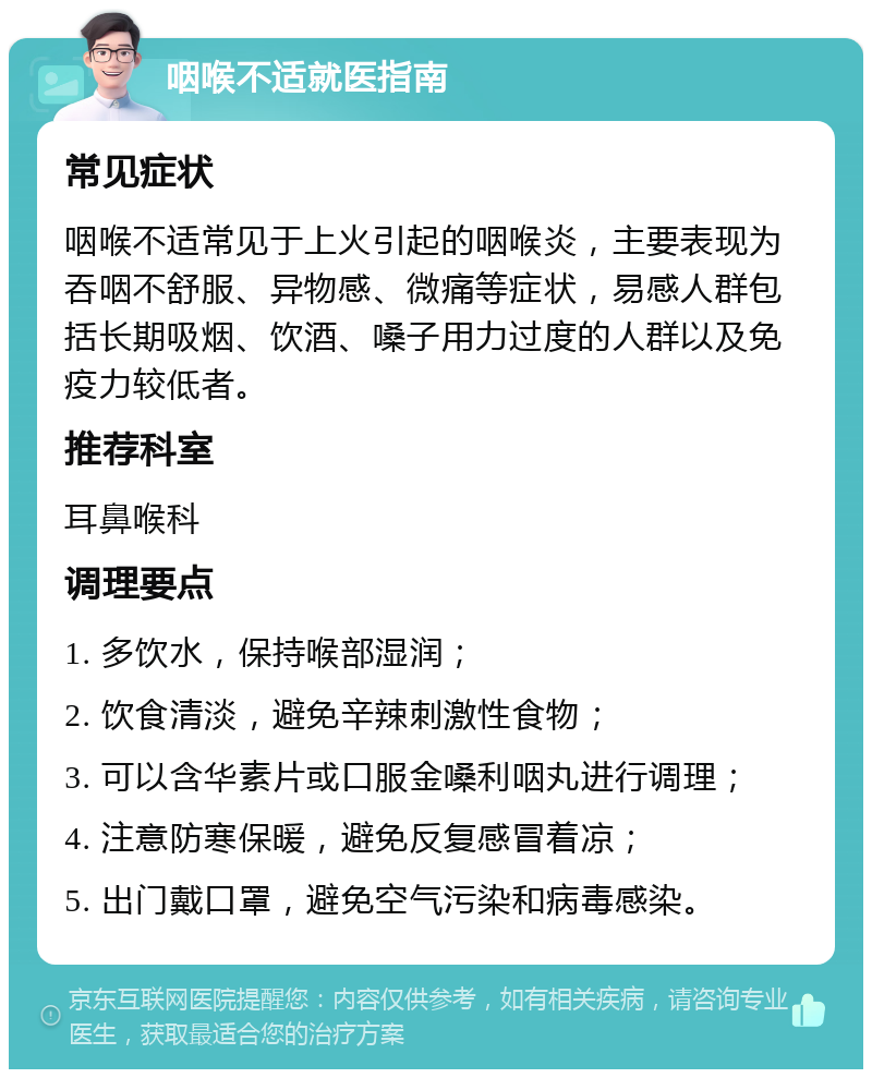 咽喉不适就医指南 常见症状 咽喉不适常见于上火引起的咽喉炎，主要表现为吞咽不舒服、异物感、微痛等症状，易感人群包括长期吸烟、饮酒、嗓子用力过度的人群以及免疫力较低者。 推荐科室 耳鼻喉科 调理要点 1. 多饮水，保持喉部湿润； 2. 饮食清淡，避免辛辣刺激性食物； 3. 可以含华素片或口服金嗓利咽丸进行调理； 4. 注意防寒保暖，避免反复感冒着凉； 5. 出门戴口罩，避免空气污染和病毒感染。