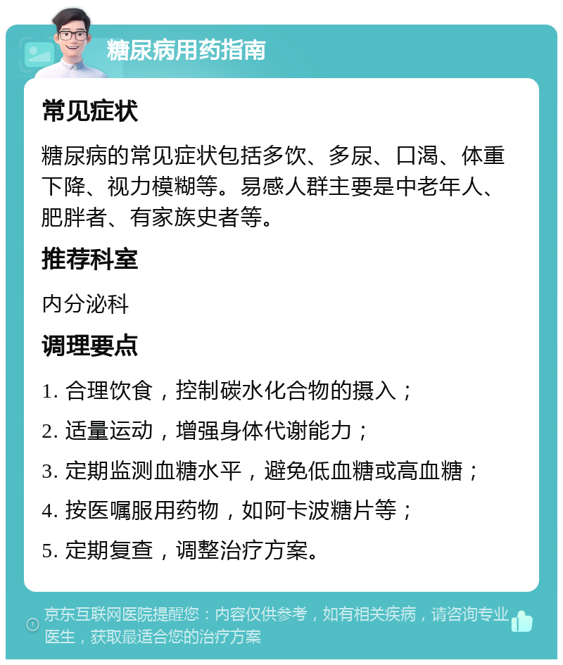 糖尿病用药指南 常见症状 糖尿病的常见症状包括多饮、多尿、口渴、体重下降、视力模糊等。易感人群主要是中老年人、肥胖者、有家族史者等。 推荐科室 内分泌科 调理要点 1. 合理饮食，控制碳水化合物的摄入； 2. 适量运动，增强身体代谢能力； 3. 定期监测血糖水平，避免低血糖或高血糖； 4. 按医嘱服用药物，如阿卡波糖片等； 5. 定期复查，调整治疗方案。