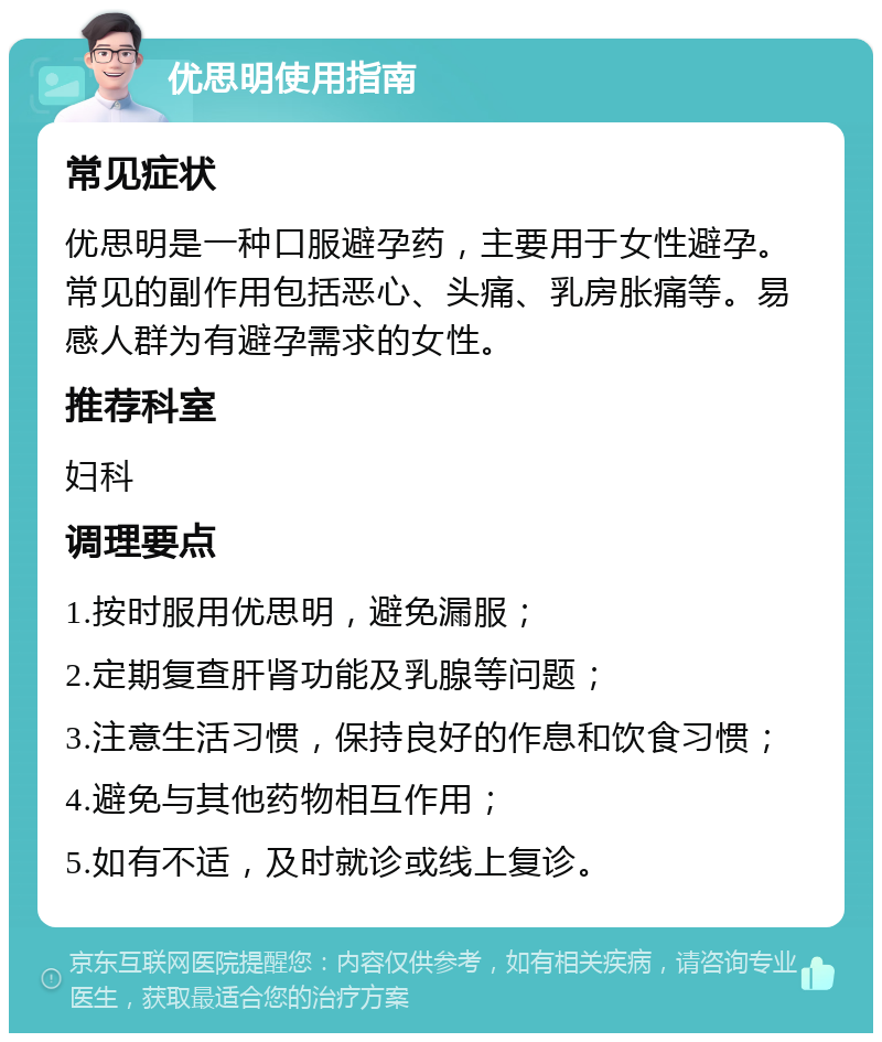 优思明使用指南 常见症状 优思明是一种口服避孕药，主要用于女性避孕。常见的副作用包括恶心、头痛、乳房胀痛等。易感人群为有避孕需求的女性。 推荐科室 妇科 调理要点 1.按时服用优思明，避免漏服； 2.定期复查肝肾功能及乳腺等问题； 3.注意生活习惯，保持良好的作息和饮食习惯； 4.避免与其他药物相互作用； 5.如有不适，及时就诊或线上复诊。