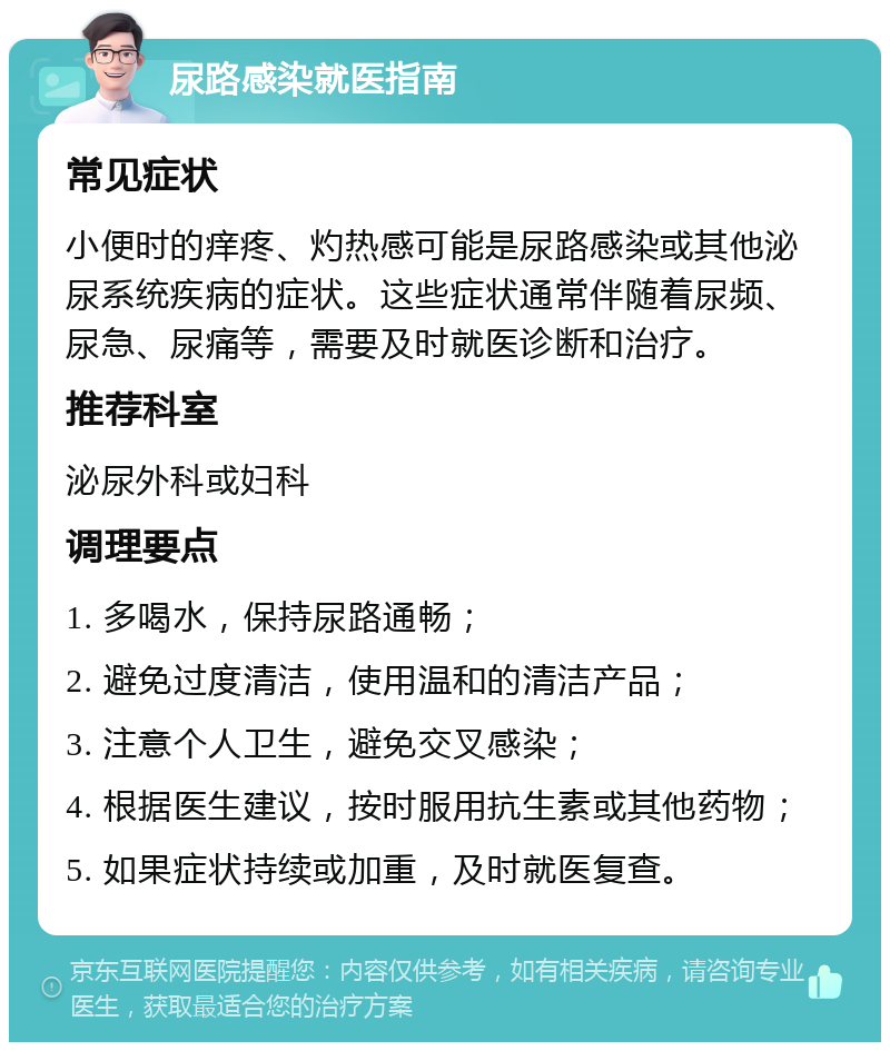 尿路感染就医指南 常见症状 小便时的痒疼、灼热感可能是尿路感染或其他泌尿系统疾病的症状。这些症状通常伴随着尿频、尿急、尿痛等，需要及时就医诊断和治疗。 推荐科室 泌尿外科或妇科 调理要点 1. 多喝水，保持尿路通畅； 2. 避免过度清洁，使用温和的清洁产品； 3. 注意个人卫生，避免交叉感染； 4. 根据医生建议，按时服用抗生素或其他药物； 5. 如果症状持续或加重，及时就医复查。