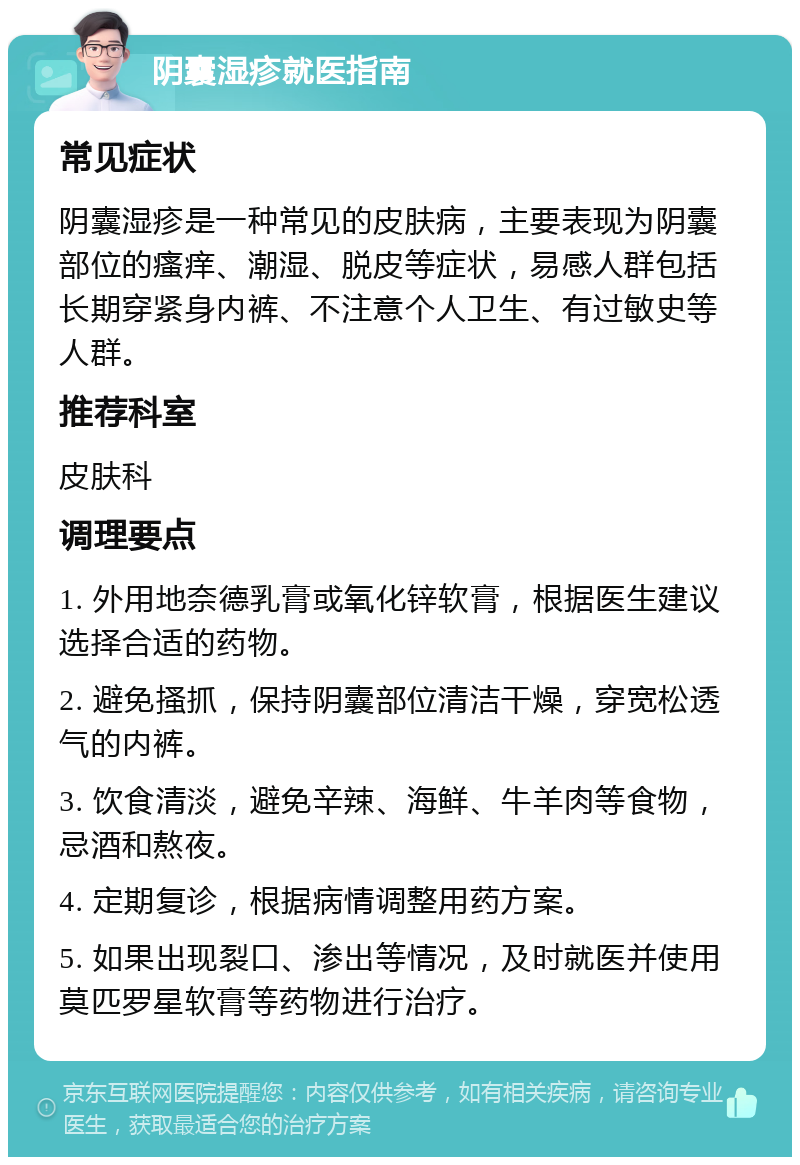 阴囊湿疹就医指南 常见症状 阴囊湿疹是一种常见的皮肤病，主要表现为阴囊部位的瘙痒、潮湿、脱皮等症状，易感人群包括长期穿紧身内裤、不注意个人卫生、有过敏史等人群。 推荐科室 皮肤科 调理要点 1. 外用地奈德乳膏或氧化锌软膏，根据医生建议选择合适的药物。 2. 避免搔抓，保持阴囊部位清洁干燥，穿宽松透气的内裤。 3. 饮食清淡，避免辛辣、海鲜、牛羊肉等食物，忌酒和熬夜。 4. 定期复诊，根据病情调整用药方案。 5. 如果出现裂口、渗出等情况，及时就医并使用莫匹罗星软膏等药物进行治疗。