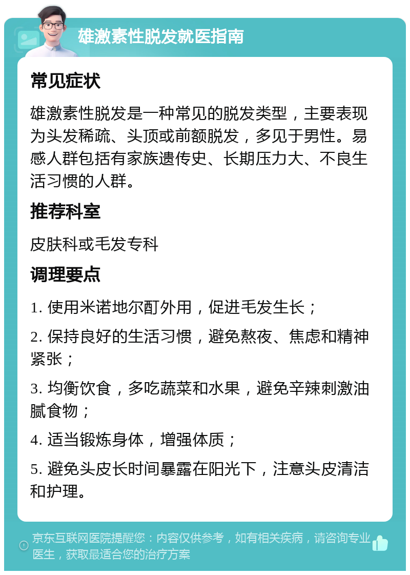 雄激素性脱发就医指南 常见症状 雄激素性脱发是一种常见的脱发类型，主要表现为头发稀疏、头顶或前额脱发，多见于男性。易感人群包括有家族遗传史、长期压力大、不良生活习惯的人群。 推荐科室 皮肤科或毛发专科 调理要点 1. 使用米诺地尔酊外用，促进毛发生长； 2. 保持良好的生活习惯，避免熬夜、焦虑和精神紧张； 3. 均衡饮食，多吃蔬菜和水果，避免辛辣刺激油腻食物； 4. 适当锻炼身体，增强体质； 5. 避免头皮长时间暴露在阳光下，注意头皮清洁和护理。