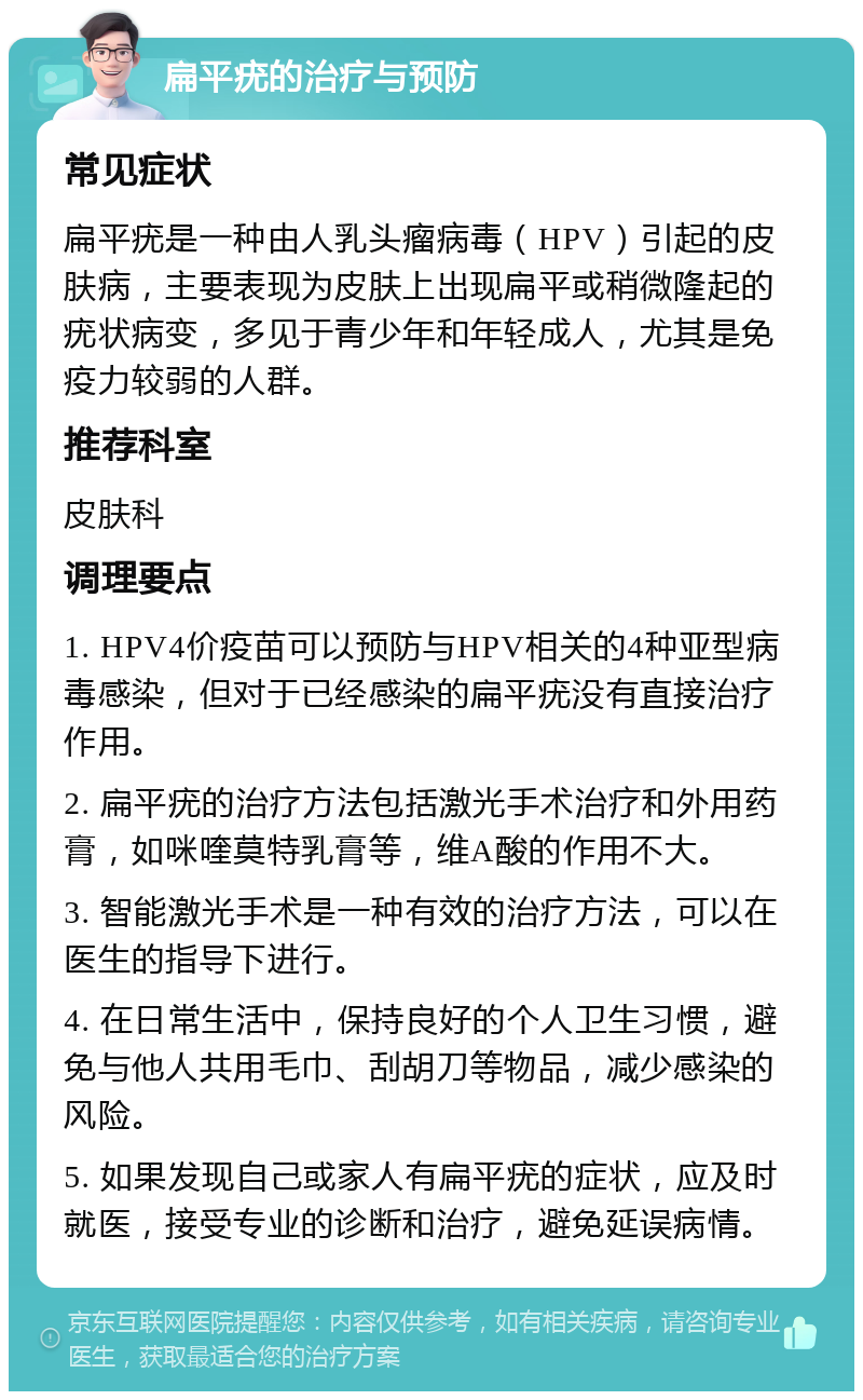 扁平疣的治疗与预防 常见症状 扁平疣是一种由人乳头瘤病毒（HPV）引起的皮肤病，主要表现为皮肤上出现扁平或稍微隆起的疣状病变，多见于青少年和年轻成人，尤其是免疫力较弱的人群。 推荐科室 皮肤科 调理要点 1. HPV4价疫苗可以预防与HPV相关的4种亚型病毒感染，但对于已经感染的扁平疣没有直接治疗作用。 2. 扁平疣的治疗方法包括激光手术治疗和外用药膏，如咪喹莫特乳膏等，维A酸的作用不大。 3. 智能激光手术是一种有效的治疗方法，可以在医生的指导下进行。 4. 在日常生活中，保持良好的个人卫生习惯，避免与他人共用毛巾、刮胡刀等物品，减少感染的风险。 5. 如果发现自己或家人有扁平疣的症状，应及时就医，接受专业的诊断和治疗，避免延误病情。