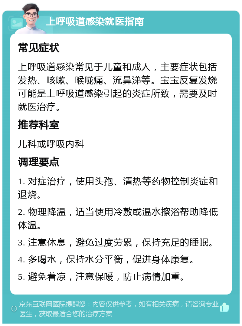 上呼吸道感染就医指南 常见症状 上呼吸道感染常见于儿童和成人，主要症状包括发热、咳嗽、喉咙痛、流鼻涕等。宝宝反复发烧可能是上呼吸道感染引起的炎症所致，需要及时就医治疗。 推荐科室 儿科或呼吸内科 调理要点 1. 对症治疗，使用头孢、清热等药物控制炎症和退烧。 2. 物理降温，适当使用冷敷或温水擦浴帮助降低体温。 3. 注意休息，避免过度劳累，保持充足的睡眠。 4. 多喝水，保持水分平衡，促进身体康复。 5. 避免着凉，注意保暖，防止病情加重。