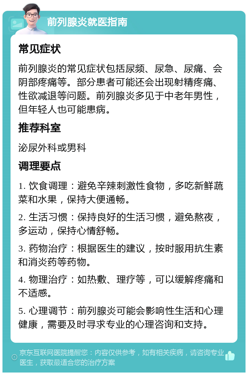 前列腺炎就医指南 常见症状 前列腺炎的常见症状包括尿频、尿急、尿痛、会阴部疼痛等。部分患者可能还会出现射精疼痛、性欲减退等问题。前列腺炎多见于中老年男性，但年轻人也可能患病。 推荐科室 泌尿外科或男科 调理要点 1. 饮食调理：避免辛辣刺激性食物，多吃新鲜蔬菜和水果，保持大便通畅。 2. 生活习惯：保持良好的生活习惯，避免熬夜，多运动，保持心情舒畅。 3. 药物治疗：根据医生的建议，按时服用抗生素和消炎药等药物。 4. 物理治疗：如热敷、理疗等，可以缓解疼痛和不适感。 5. 心理调节：前列腺炎可能会影响性生活和心理健康，需要及时寻求专业的心理咨询和支持。