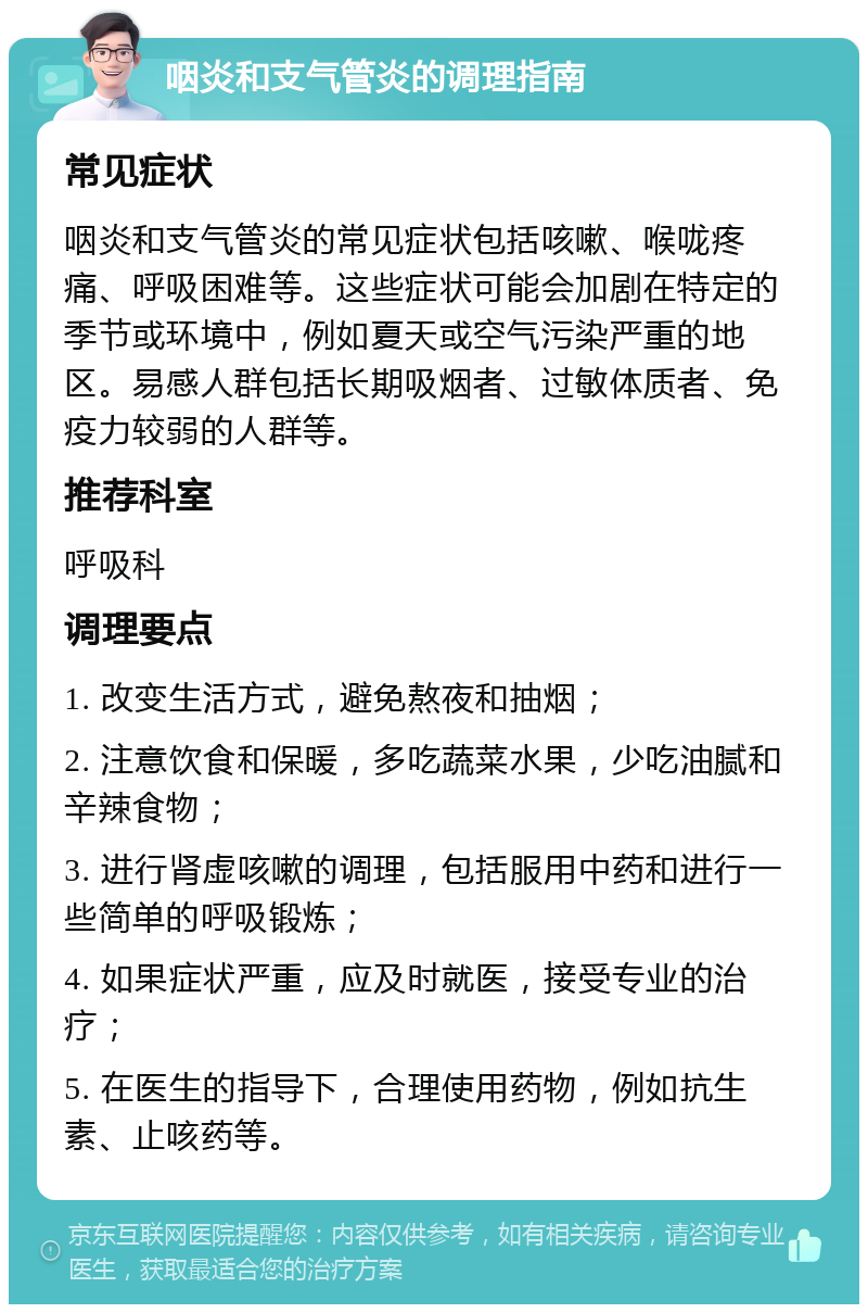 咽炎和支气管炎的调理指南 常见症状 咽炎和支气管炎的常见症状包括咳嗽、喉咙疼痛、呼吸困难等。这些症状可能会加剧在特定的季节或环境中，例如夏天或空气污染严重的地区。易感人群包括长期吸烟者、过敏体质者、免疫力较弱的人群等。 推荐科室 呼吸科 调理要点 1. 改变生活方式，避免熬夜和抽烟； 2. 注意饮食和保暖，多吃蔬菜水果，少吃油腻和辛辣食物； 3. 进行肾虚咳嗽的调理，包括服用中药和进行一些简单的呼吸锻炼； 4. 如果症状严重，应及时就医，接受专业的治疗； 5. 在医生的指导下，合理使用药物，例如抗生素、止咳药等。