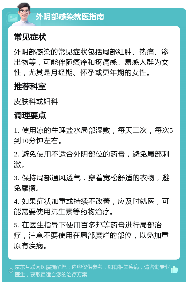 外阴部感染就医指南 常见症状 外阴部感染的常见症状包括局部红肿、热痛、渗出物等，可能伴随瘙痒和疼痛感。易感人群为女性，尤其是月经期、怀孕或更年期的女性。 推荐科室 皮肤科或妇科 调理要点 1. 使用凉的生理盐水局部湿敷，每天三次，每次5到10分钟左右。 2. 避免使用不适合外阴部位的药膏，避免局部刺激。 3. 保持局部通风透气，穿着宽松舒适的衣物，避免摩擦。 4. 如果症状加重或持续不改善，应及时就医，可能需要使用抗生素等药物治疗。 5. 在医生指导下使用百多邦等药膏进行局部治疗，注意不要使用在局部糜烂的部位，以免加重原有疾病。