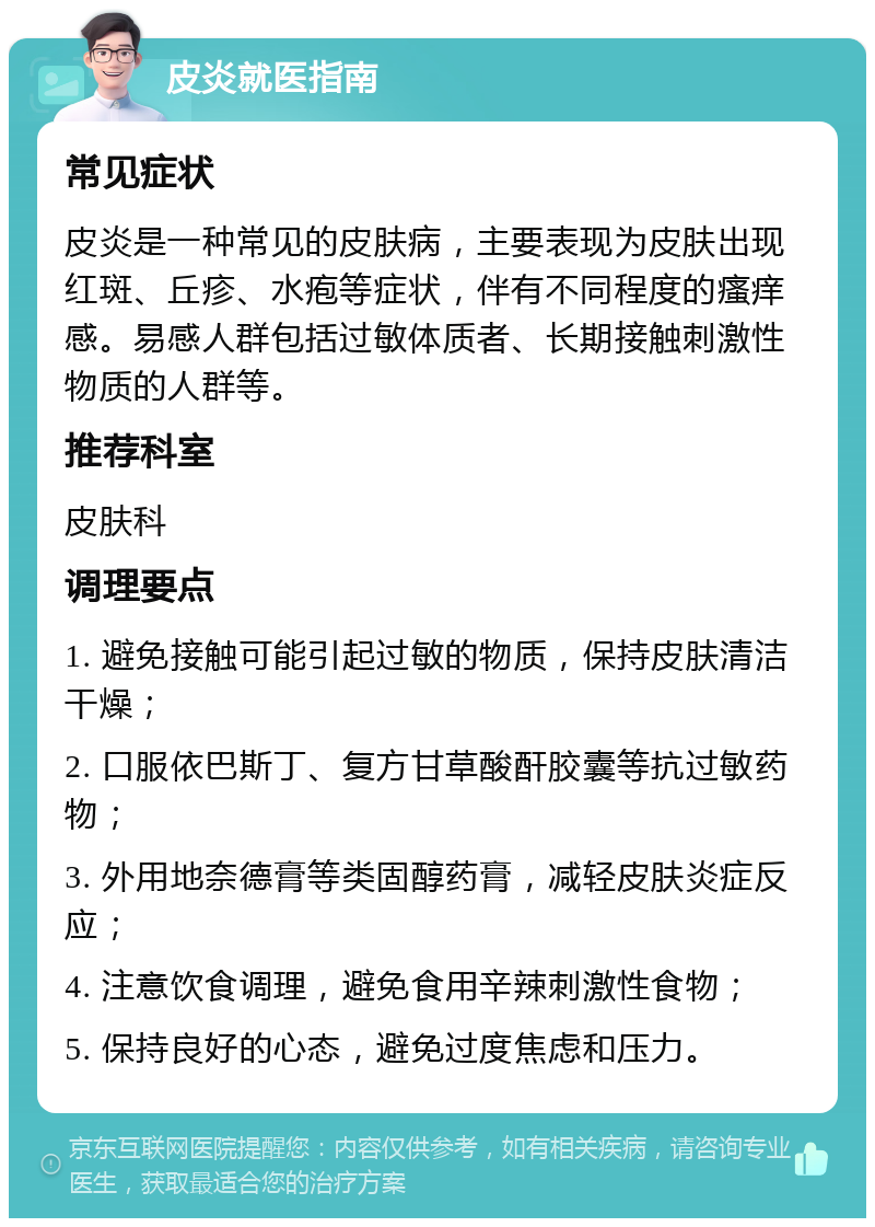 皮炎就医指南 常见症状 皮炎是一种常见的皮肤病，主要表现为皮肤出现红斑、丘疹、水疱等症状，伴有不同程度的瘙痒感。易感人群包括过敏体质者、长期接触刺激性物质的人群等。 推荐科室 皮肤科 调理要点 1. 避免接触可能引起过敏的物质，保持皮肤清洁干燥； 2. 口服依巴斯丁、复方甘草酸酐胶囊等抗过敏药物； 3. 外用地奈德膏等类固醇药膏，减轻皮肤炎症反应； 4. 注意饮食调理，避免食用辛辣刺激性食物； 5. 保持良好的心态，避免过度焦虑和压力。