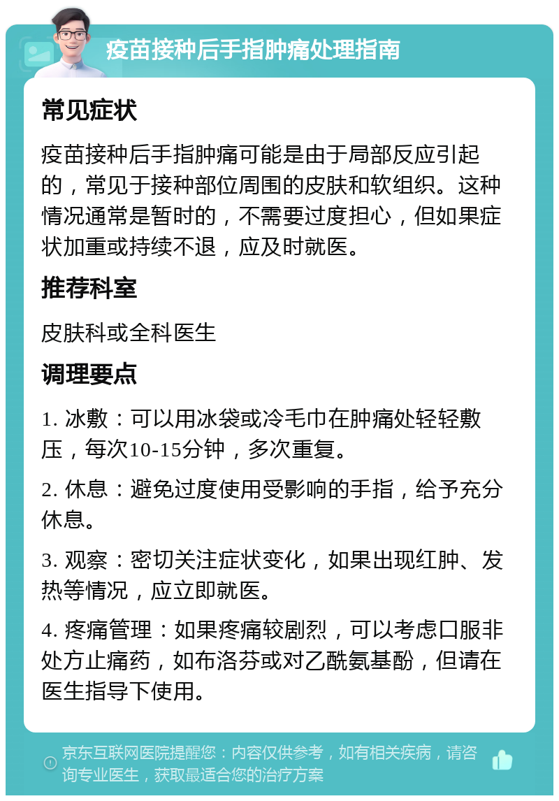 疫苗接种后手指肿痛处理指南 常见症状 疫苗接种后手指肿痛可能是由于局部反应引起的，常见于接种部位周围的皮肤和软组织。这种情况通常是暂时的，不需要过度担心，但如果症状加重或持续不退，应及时就医。 推荐科室 皮肤科或全科医生 调理要点 1. 冰敷：可以用冰袋或冷毛巾在肿痛处轻轻敷压，每次10-15分钟，多次重复。 2. 休息：避免过度使用受影响的手指，给予充分休息。 3. 观察：密切关注症状变化，如果出现红肿、发热等情况，应立即就医。 4. 疼痛管理：如果疼痛较剧烈，可以考虑口服非处方止痛药，如布洛芬或对乙酰氨基酚，但请在医生指导下使用。