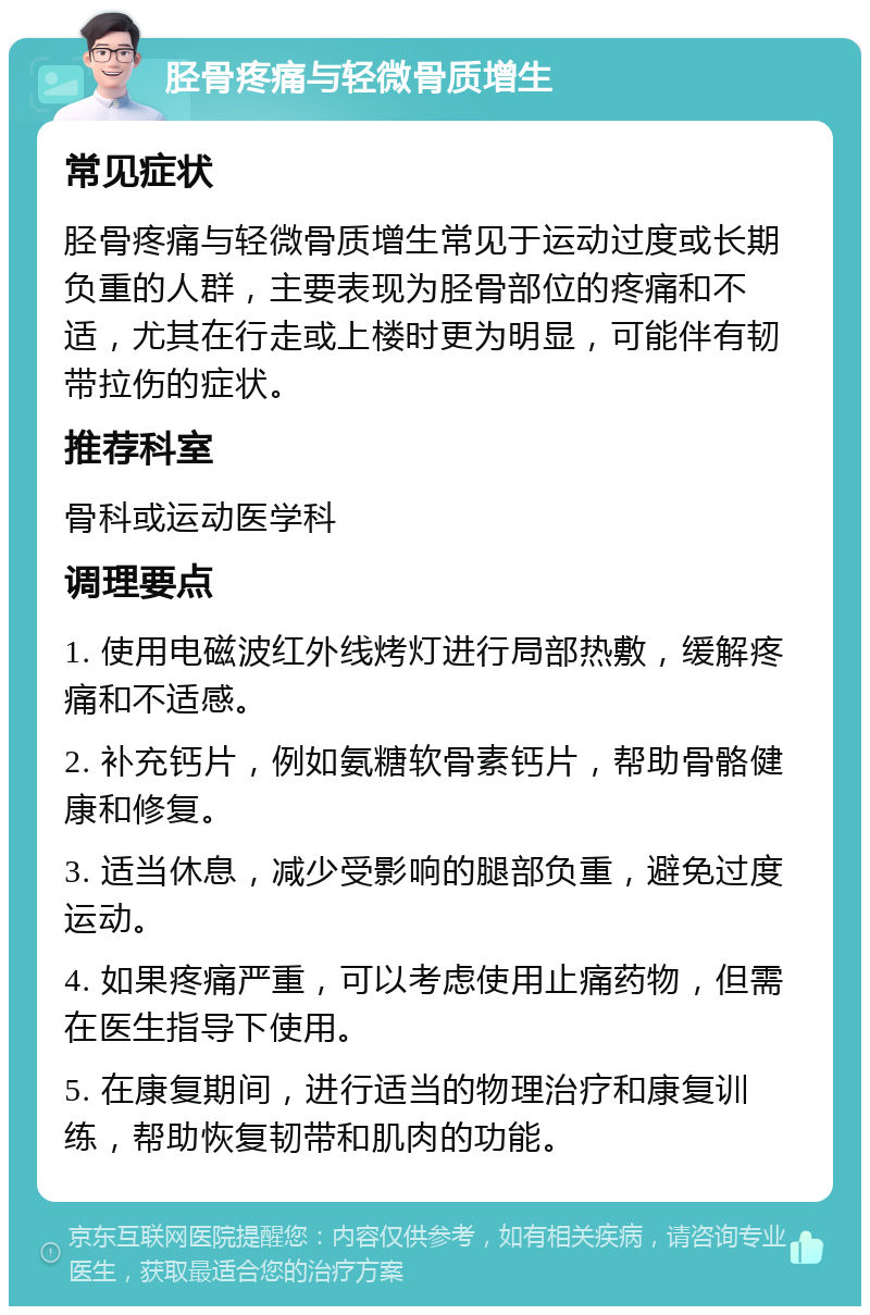 胫骨疼痛与轻微骨质增生 常见症状 胫骨疼痛与轻微骨质增生常见于运动过度或长期负重的人群，主要表现为胫骨部位的疼痛和不适，尤其在行走或上楼时更为明显，可能伴有韧带拉伤的症状。 推荐科室 骨科或运动医学科 调理要点 1. 使用电磁波红外线烤灯进行局部热敷，缓解疼痛和不适感。 2. 补充钙片，例如氨糖软骨素钙片，帮助骨骼健康和修复。 3. 适当休息，减少受影响的腿部负重，避免过度运动。 4. 如果疼痛严重，可以考虑使用止痛药物，但需在医生指导下使用。 5. 在康复期间，进行适当的物理治疗和康复训练，帮助恢复韧带和肌肉的功能。