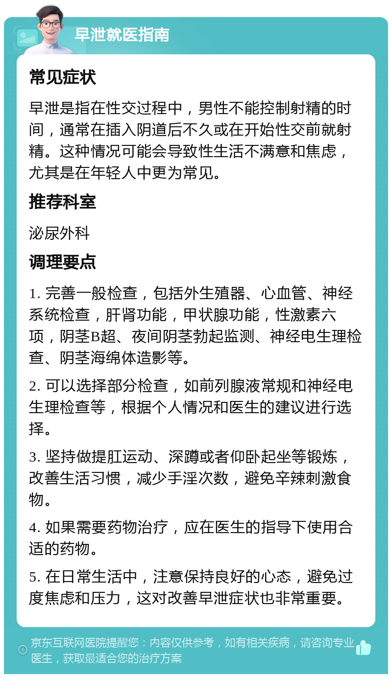 早泄就医指南 常见症状 早泄是指在性交过程中，男性不能控制射精的时间，通常在插入阴道后不久或在开始性交前就射精。这种情况可能会导致性生活不满意和焦虑，尤其是在年轻人中更为常见。 推荐科室 泌尿外科 调理要点 1. 完善一般检查，包括外生殖器、心血管、神经系统检查，肝肾功能，甲状腺功能，性激素六项，阴茎B超、夜间阴茎勃起监测、神经电生理检查、阴茎海绵体造影等。 2. 可以选择部分检查，如前列腺液常规和神经电生理检查等，根据个人情况和医生的建议进行选择。 3. 坚持做提肛运动、深蹲或者仰卧起坐等锻炼，改善生活习惯，减少手淫次数，避免辛辣刺激食物。 4. 如果需要药物治疗，应在医生的指导下使用合适的药物。 5. 在日常生活中，注意保持良好的心态，避免过度焦虑和压力，这对改善早泄症状也非常重要。