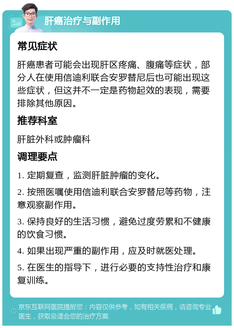 肝癌治疗与副作用 常见症状 肝癌患者可能会出现肝区疼痛、腹痛等症状，部分人在使用信迪利联合安罗替尼后也可能出现这些症状，但这并不一定是药物起效的表现，需要排除其他原因。 推荐科室 肝脏外科或肿瘤科 调理要点 1. 定期复查，监测肝脏肿瘤的变化。 2. 按照医嘱使用信迪利联合安罗替尼等药物，注意观察副作用。 3. 保持良好的生活习惯，避免过度劳累和不健康的饮食习惯。 4. 如果出现严重的副作用，应及时就医处理。 5. 在医生的指导下，进行必要的支持性治疗和康复训练。