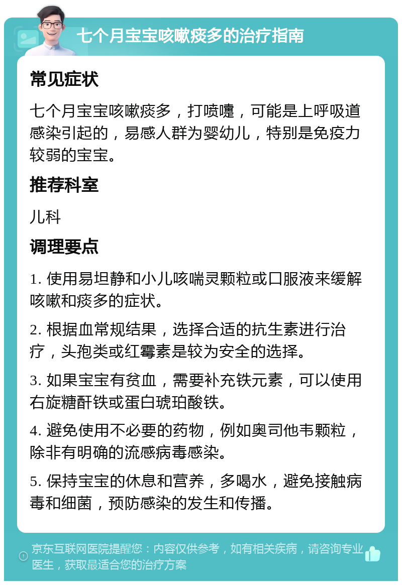 七个月宝宝咳嗽痰多的治疗指南 常见症状 七个月宝宝咳嗽痰多，打喷嚏，可能是上呼吸道感染引起的，易感人群为婴幼儿，特别是免疫力较弱的宝宝。 推荐科室 儿科 调理要点 1. 使用易坦静和小儿咳喘灵颗粒或口服液来缓解咳嗽和痰多的症状。 2. 根据血常规结果，选择合适的抗生素进行治疗，头孢类或红霉素是较为安全的选择。 3. 如果宝宝有贫血，需要补充铁元素，可以使用右旋糖酐铁或蛋白琥珀酸铁。 4. 避免使用不必要的药物，例如奥司他韦颗粒，除非有明确的流感病毒感染。 5. 保持宝宝的休息和营养，多喝水，避免接触病毒和细菌，预防感染的发生和传播。