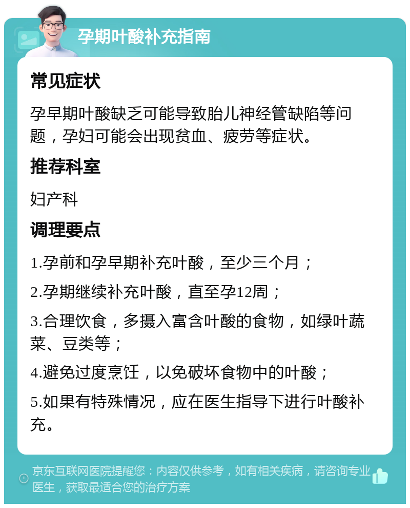 孕期叶酸补充指南 常见症状 孕早期叶酸缺乏可能导致胎儿神经管缺陷等问题，孕妇可能会出现贫血、疲劳等症状。 推荐科室 妇产科 调理要点 1.孕前和孕早期补充叶酸，至少三个月； 2.孕期继续补充叶酸，直至孕12周； 3.合理饮食，多摄入富含叶酸的食物，如绿叶蔬菜、豆类等； 4.避免过度烹饪，以免破坏食物中的叶酸； 5.如果有特殊情况，应在医生指导下进行叶酸补充。