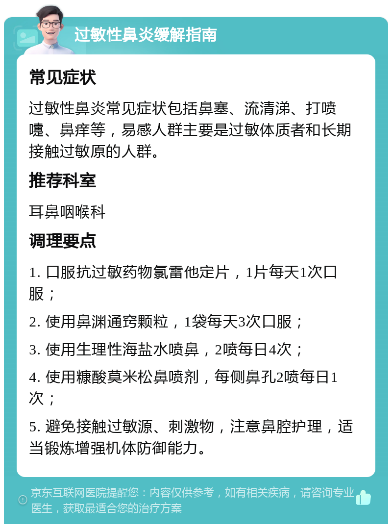 过敏性鼻炎缓解指南 常见症状 过敏性鼻炎常见症状包括鼻塞、流清涕、打喷嚏、鼻痒等，易感人群主要是过敏体质者和长期接触过敏原的人群。 推荐科室 耳鼻咽喉科 调理要点 1. 口服抗过敏药物氯雷他定片，1片每天1次口服； 2. 使用鼻渊通窍颗粒，1袋每天3次口服； 3. 使用生理性海盐水喷鼻，2喷每日4次； 4. 使用糠酸莫米松鼻喷剂，每侧鼻孔2喷每日1次； 5. 避免接触过敏源、刺激物，注意鼻腔护理，适当锻炼增强机体防御能力。