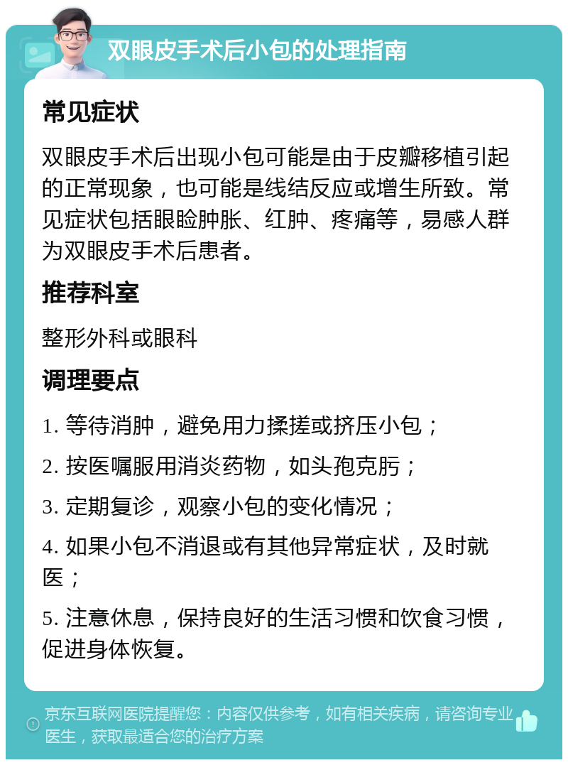 双眼皮手术后小包的处理指南 常见症状 双眼皮手术后出现小包可能是由于皮瓣移植引起的正常现象，也可能是线结反应或增生所致。常见症状包括眼睑肿胀、红肿、疼痛等，易感人群为双眼皮手术后患者。 推荐科室 整形外科或眼科 调理要点 1. 等待消肿，避免用力揉搓或挤压小包； 2. 按医嘱服用消炎药物，如头孢克肟； 3. 定期复诊，观察小包的变化情况； 4. 如果小包不消退或有其他异常症状，及时就医； 5. 注意休息，保持良好的生活习惯和饮食习惯，促进身体恢复。