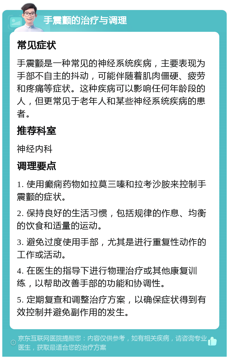 手震颤的治疗与调理 常见症状 手震颤是一种常见的神经系统疾病，主要表现为手部不自主的抖动，可能伴随着肌肉僵硬、疲劳和疼痛等症状。这种疾病可以影响任何年龄段的人，但更常见于老年人和某些神经系统疾病的患者。 推荐科室 神经内科 调理要点 1. 使用癫痫药物如拉莫三嗪和拉考沙胺来控制手震颤的症状。 2. 保持良好的生活习惯，包括规律的作息、均衡的饮食和适量的运动。 3. 避免过度使用手部，尤其是进行重复性动作的工作或活动。 4. 在医生的指导下进行物理治疗或其他康复训练，以帮助改善手部的功能和协调性。 5. 定期复查和调整治疗方案，以确保症状得到有效控制并避免副作用的发生。