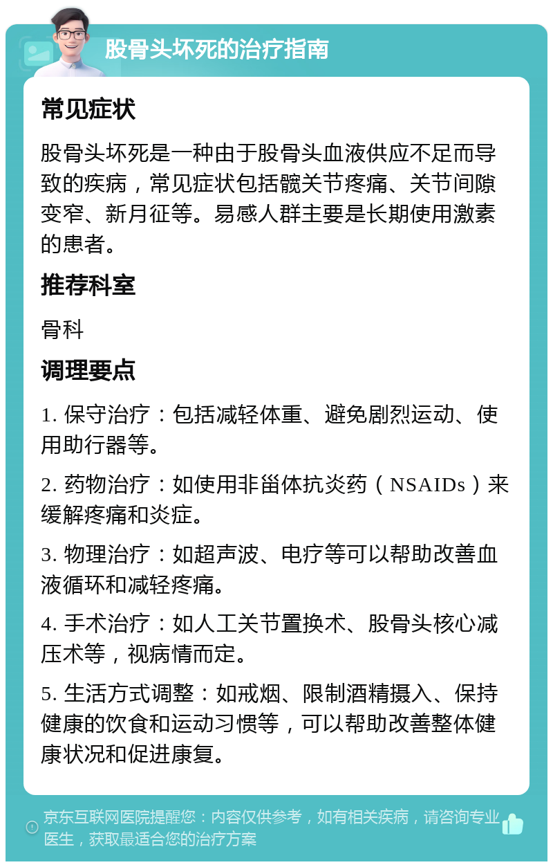 股骨头坏死的治疗指南 常见症状 股骨头坏死是一种由于股骨头血液供应不足而导致的疾病，常见症状包括髋关节疼痛、关节间隙变窄、新月征等。易感人群主要是长期使用激素的患者。 推荐科室 骨科 调理要点 1. 保守治疗：包括减轻体重、避免剧烈运动、使用助行器等。 2. 药物治疗：如使用非甾体抗炎药（NSAIDs）来缓解疼痛和炎症。 3. 物理治疗：如超声波、电疗等可以帮助改善血液循环和减轻疼痛。 4. 手术治疗：如人工关节置换术、股骨头核心减压术等，视病情而定。 5. 生活方式调整：如戒烟、限制酒精摄入、保持健康的饮食和运动习惯等，可以帮助改善整体健康状况和促进康复。