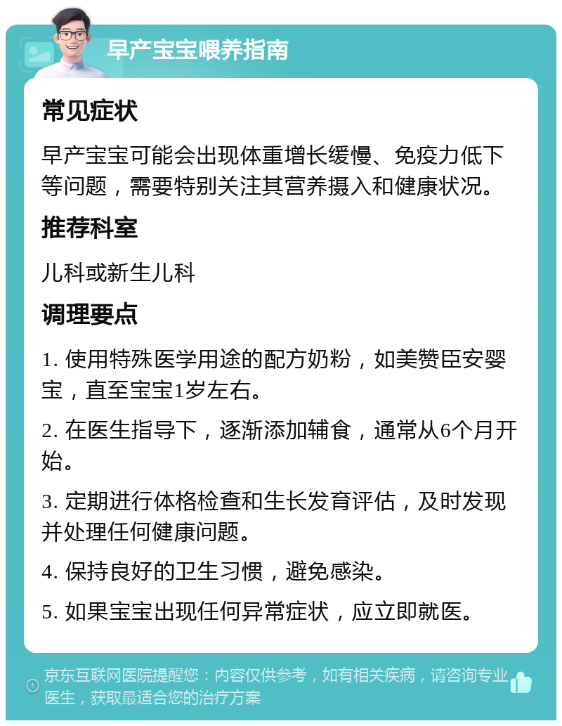 早产宝宝喂养指南 常见症状 早产宝宝可能会出现体重增长缓慢、免疫力低下等问题，需要特别关注其营养摄入和健康状况。 推荐科室 儿科或新生儿科 调理要点 1. 使用特殊医学用途的配方奶粉，如美赞臣安婴宝，直至宝宝1岁左右。 2. 在医生指导下，逐渐添加辅食，通常从6个月开始。 3. 定期进行体格检查和生长发育评估，及时发现并处理任何健康问题。 4. 保持良好的卫生习惯，避免感染。 5. 如果宝宝出现任何异常症状，应立即就医。