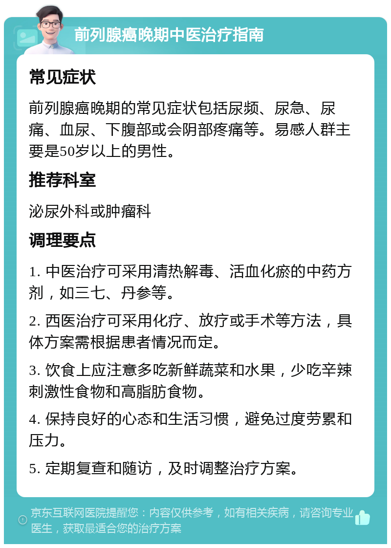 前列腺癌晚期中医治疗指南 常见症状 前列腺癌晚期的常见症状包括尿频、尿急、尿痛、血尿、下腹部或会阴部疼痛等。易感人群主要是50岁以上的男性。 推荐科室 泌尿外科或肿瘤科 调理要点 1. 中医治疗可采用清热解毒、活血化瘀的中药方剂，如三七、丹参等。 2. 西医治疗可采用化疗、放疗或手术等方法，具体方案需根据患者情况而定。 3. 饮食上应注意多吃新鲜蔬菜和水果，少吃辛辣刺激性食物和高脂肪食物。 4. 保持良好的心态和生活习惯，避免过度劳累和压力。 5. 定期复查和随访，及时调整治疗方案。