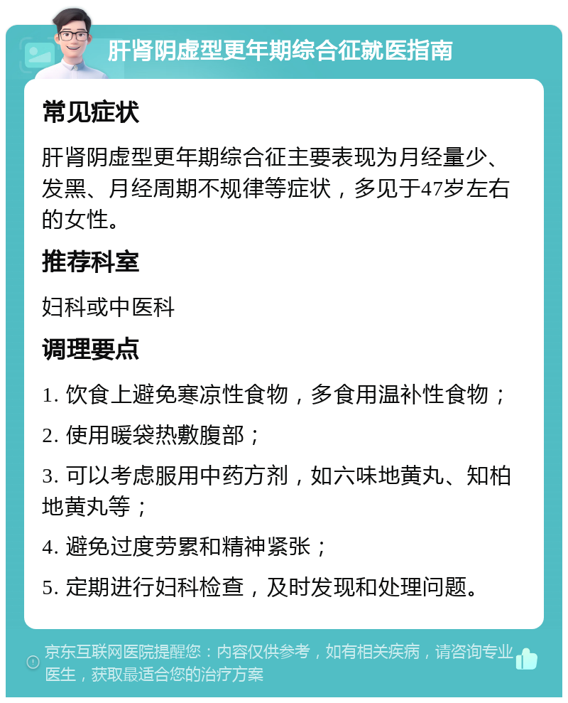 肝肾阴虚型更年期综合征就医指南 常见症状 肝肾阴虚型更年期综合征主要表现为月经量少、发黑、月经周期不规律等症状，多见于47岁左右的女性。 推荐科室 妇科或中医科 调理要点 1. 饮食上避免寒凉性食物，多食用温补性食物； 2. 使用暖袋热敷腹部； 3. 可以考虑服用中药方剂，如六味地黄丸、知柏地黄丸等； 4. 避免过度劳累和精神紧张； 5. 定期进行妇科检查，及时发现和处理问题。