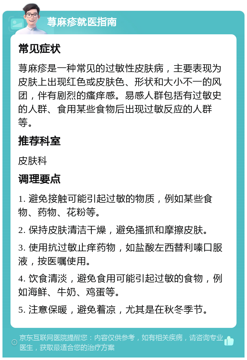 荨麻疹就医指南 常见症状 荨麻疹是一种常见的过敏性皮肤病，主要表现为皮肤上出现红色或皮肤色、形状和大小不一的风团，伴有剧烈的瘙痒感。易感人群包括有过敏史的人群、食用某些食物后出现过敏反应的人群等。 推荐科室 皮肤科 调理要点 1. 避免接触可能引起过敏的物质，例如某些食物、药物、花粉等。 2. 保持皮肤清洁干燥，避免搔抓和摩擦皮肤。 3. 使用抗过敏止痒药物，如盐酸左西替利嗪口服液，按医嘱使用。 4. 饮食清淡，避免食用可能引起过敏的食物，例如海鲜、牛奶、鸡蛋等。 5. 注意保暖，避免着凉，尤其是在秋冬季节。