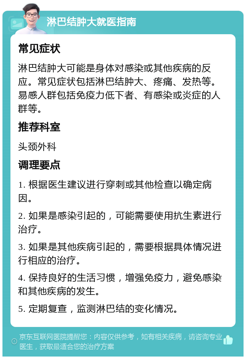 淋巴结肿大就医指南 常见症状 淋巴结肿大可能是身体对感染或其他疾病的反应。常见症状包括淋巴结肿大、疼痛、发热等。易感人群包括免疫力低下者、有感染或炎症的人群等。 推荐科室 头颈外科 调理要点 1. 根据医生建议进行穿刺或其他检查以确定病因。 2. 如果是感染引起的，可能需要使用抗生素进行治疗。 3. 如果是其他疾病引起的，需要根据具体情况进行相应的治疗。 4. 保持良好的生活习惯，增强免疫力，避免感染和其他疾病的发生。 5. 定期复查，监测淋巴结的变化情况。