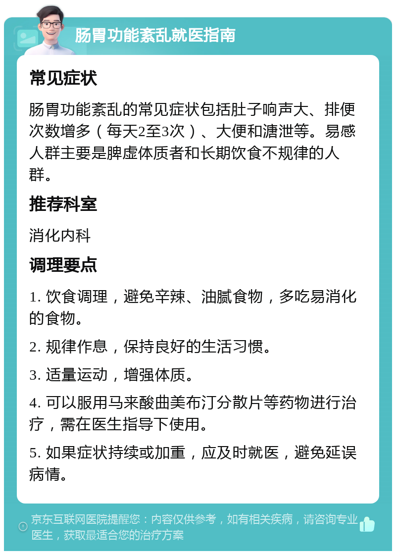 肠胃功能紊乱就医指南 常见症状 肠胃功能紊乱的常见症状包括肚子响声大、排便次数增多（每天2至3次）、大便和溏泄等。易感人群主要是脾虚体质者和长期饮食不规律的人群。 推荐科室 消化内科 调理要点 1. 饮食调理，避免辛辣、油腻食物，多吃易消化的食物。 2. 规律作息，保持良好的生活习惯。 3. 适量运动，增强体质。 4. 可以服用马来酸曲美布汀分散片等药物进行治疗，需在医生指导下使用。 5. 如果症状持续或加重，应及时就医，避免延误病情。