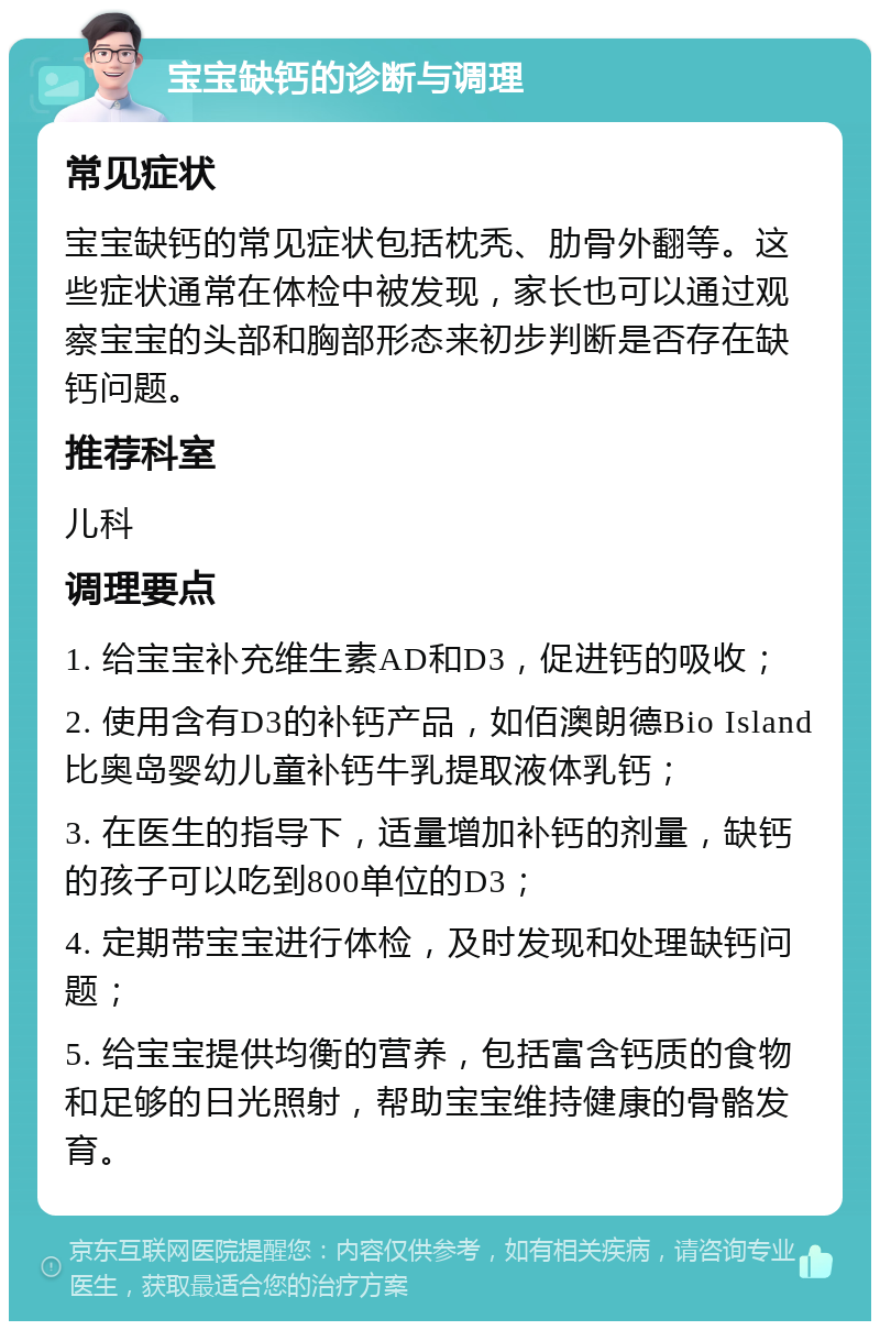 宝宝缺钙的诊断与调理 常见症状 宝宝缺钙的常见症状包括枕秃、肋骨外翻等。这些症状通常在体检中被发现，家长也可以通过观察宝宝的头部和胸部形态来初步判断是否存在缺钙问题。 推荐科室 儿科 调理要点 1. 给宝宝补充维生素AD和D3，促进钙的吸收； 2. 使用含有D3的补钙产品，如佰澳朗德Bio Island比奥岛婴幼儿童补钙牛乳提取液体乳钙； 3. 在医生的指导下，适量增加补钙的剂量，缺钙的孩子可以吃到800单位的D3； 4. 定期带宝宝进行体检，及时发现和处理缺钙问题； 5. 给宝宝提供均衡的营养，包括富含钙质的食物和足够的日光照射，帮助宝宝维持健康的骨骼发育。