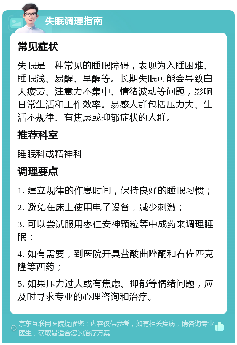 失眠调理指南 常见症状 失眠是一种常见的睡眠障碍，表现为入睡困难、睡眠浅、易醒、早醒等。长期失眠可能会导致白天疲劳、注意力不集中、情绪波动等问题，影响日常生活和工作效率。易感人群包括压力大、生活不规律、有焦虑或抑郁症状的人群。 推荐科室 睡眠科或精神科 调理要点 1. 建立规律的作息时间，保持良好的睡眠习惯； 2. 避免在床上使用电子设备，减少刺激； 3. 可以尝试服用枣仁安神颗粒等中成药来调理睡眠； 4. 如有需要，到医院开具盐酸曲唑酮和右佐匹克隆等西药； 5. 如果压力过大或有焦虑、抑郁等情绪问题，应及时寻求专业的心理咨询和治疗。