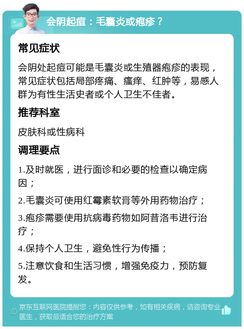 会阴起痘：毛囊炎或疱疹？ 常见症状 会阴处起痘可能是毛囊炎或生殖器疱疹的表现，常见症状包括局部疼痛、瘙痒、红肿等，易感人群为有性生活史者或个人卫生不佳者。 推荐科室 皮肤科或性病科 调理要点 1.及时就医，进行面诊和必要的检查以确定病因； 2.毛囊炎可使用红霉素软膏等外用药物治疗； 3.疱疹需要使用抗病毒药物如阿昔洛韦进行治疗； 4.保持个人卫生，避免性行为传播； 5.注意饮食和生活习惯，增强免疫力，预防复发。