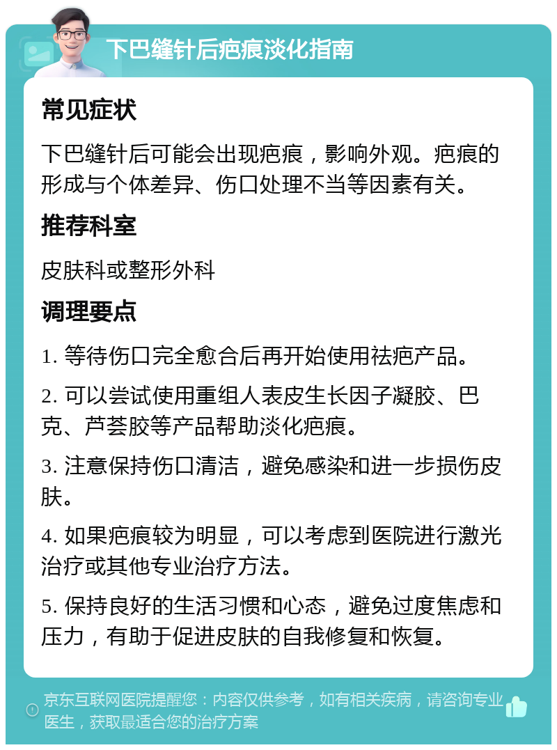 下巴缝针后疤痕淡化指南 常见症状 下巴缝针后可能会出现疤痕，影响外观。疤痕的形成与个体差异、伤口处理不当等因素有关。 推荐科室 皮肤科或整形外科 调理要点 1. 等待伤口完全愈合后再开始使用祛疤产品。 2. 可以尝试使用重组人表皮生长因子凝胶、巴克、芦荟胶等产品帮助淡化疤痕。 3. 注意保持伤口清洁，避免感染和进一步损伤皮肤。 4. 如果疤痕较为明显，可以考虑到医院进行激光治疗或其他专业治疗方法。 5. 保持良好的生活习惯和心态，避免过度焦虑和压力，有助于促进皮肤的自我修复和恢复。