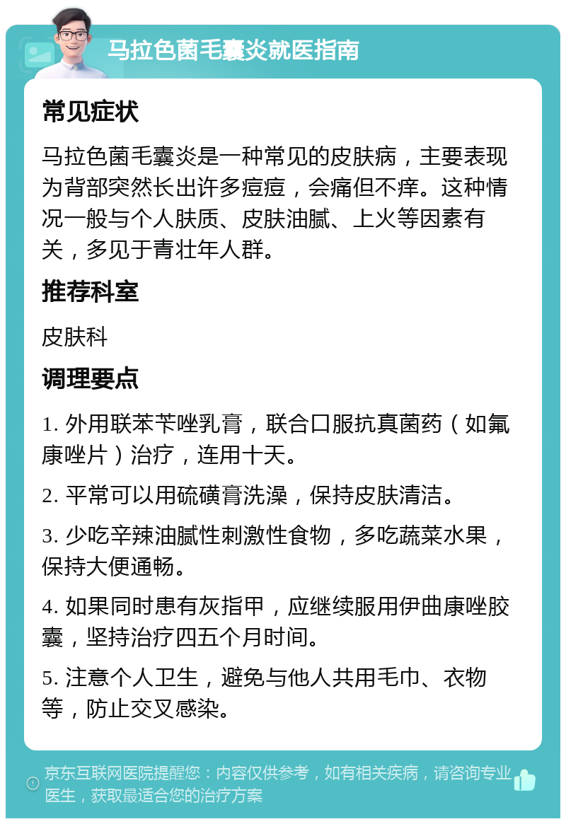 马拉色菌毛囊炎就医指南 常见症状 马拉色菌毛囊炎是一种常见的皮肤病，主要表现为背部突然长出许多痘痘，会痛但不痒。这种情况一般与个人肤质、皮肤油腻、上火等因素有关，多见于青壮年人群。 推荐科室 皮肤科 调理要点 1. 外用联苯苄唑乳膏，联合口服抗真菌药（如氟康唑片）治疗，连用十天。 2. 平常可以用硫磺膏洗澡，保持皮肤清洁。 3. 少吃辛辣油腻性刺激性食物，多吃蔬菜水果，保持大便通畅。 4. 如果同时患有灰指甲，应继续服用伊曲康唑胶囊，坚持治疗四五个月时间。 5. 注意个人卫生，避免与他人共用毛巾、衣物等，防止交叉感染。