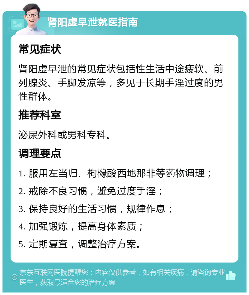 肾阳虚早泄就医指南 常见症状 肾阳虚早泄的常见症状包括性生活中途疲软、前列腺炎、手脚发凉等，多见于长期手淫过度的男性群体。 推荐科室 泌尿外科或男科专科。 调理要点 1. 服用左当归、枸橼酸西地那非等药物调理； 2. 戒除不良习惯，避免过度手淫； 3. 保持良好的生活习惯，规律作息； 4. 加强锻炼，提高身体素质； 5. 定期复查，调整治疗方案。