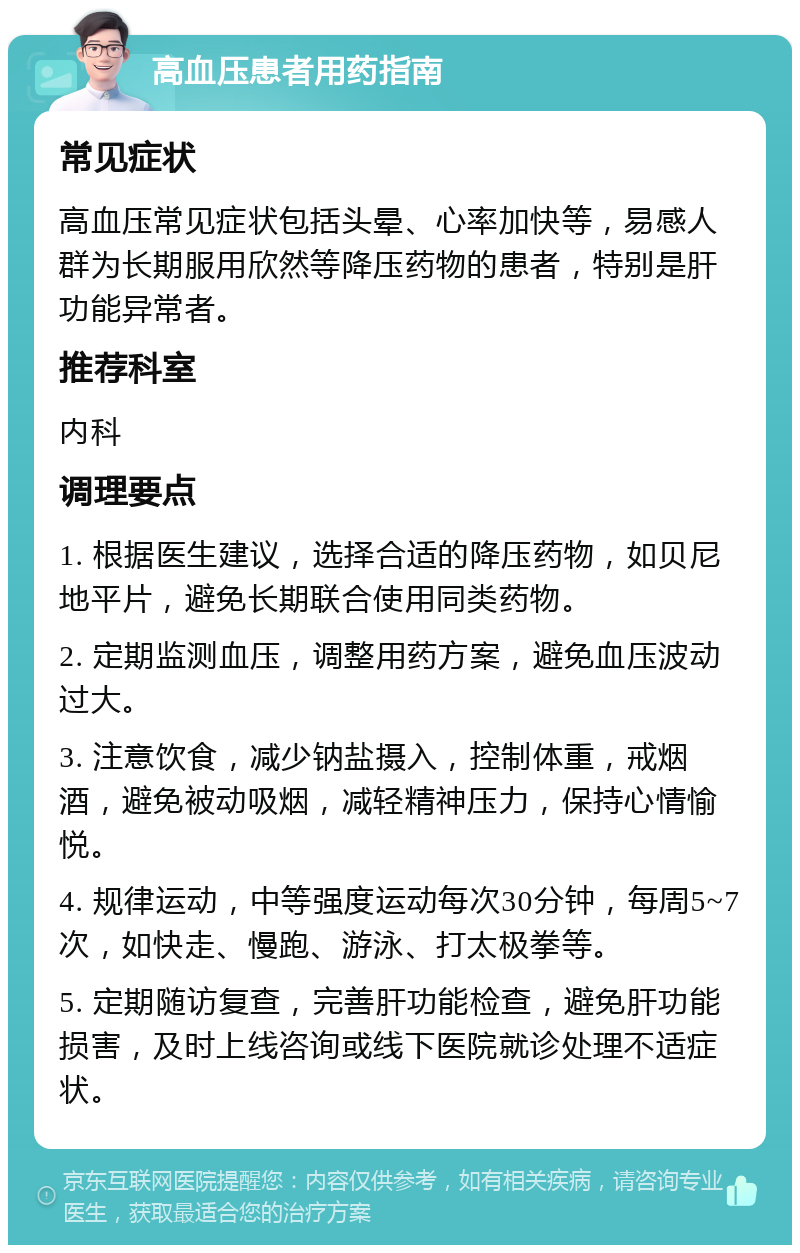 高血压患者用药指南 常见症状 高血压常见症状包括头晕、心率加快等，易感人群为长期服用欣然等降压药物的患者，特别是肝功能异常者。 推荐科室 内科 调理要点 1. 根据医生建议，选择合适的降压药物，如贝尼地平片，避免长期联合使用同类药物。 2. 定期监测血压，调整用药方案，避免血压波动过大。 3. 注意饮食，减少钠盐摄入，控制体重，戒烟酒，避免被动吸烟，减轻精神压力，保持心情愉悦。 4. 规律运动，中等强度运动每次30分钟，每周5~7次，如快走、慢跑、游泳、打太极拳等。 5. 定期随访复查，完善肝功能检查，避免肝功能损害，及时上线咨询或线下医院就诊处理不适症状。