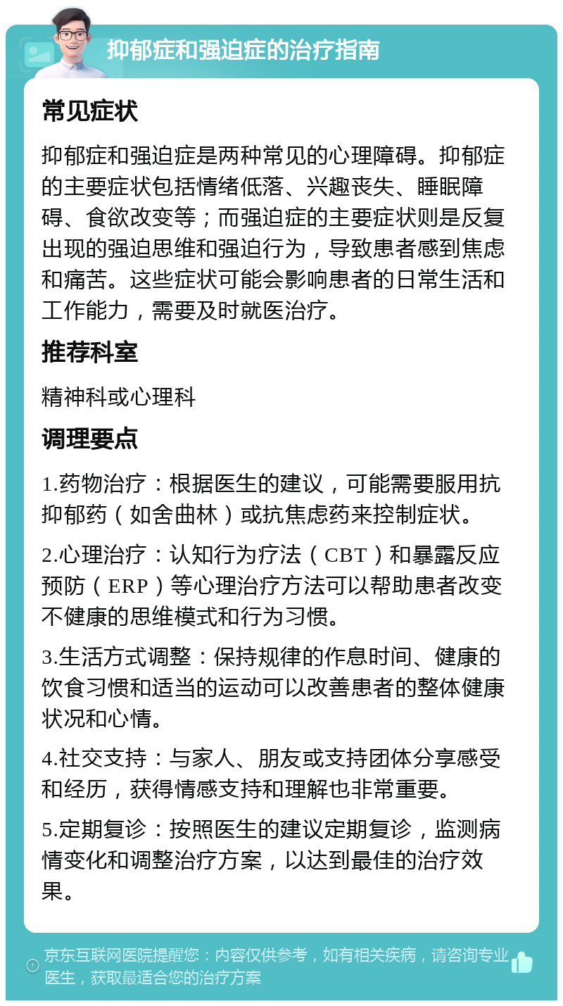 抑郁症和强迫症的治疗指南 常见症状 抑郁症和强迫症是两种常见的心理障碍。抑郁症的主要症状包括情绪低落、兴趣丧失、睡眠障碍、食欲改变等；而强迫症的主要症状则是反复出现的强迫思维和强迫行为，导致患者感到焦虑和痛苦。这些症状可能会影响患者的日常生活和工作能力，需要及时就医治疗。 推荐科室 精神科或心理科 调理要点 1.药物治疗：根据医生的建议，可能需要服用抗抑郁药（如舍曲林）或抗焦虑药来控制症状。 2.心理治疗：认知行为疗法（CBT）和暴露反应预防（ERP）等心理治疗方法可以帮助患者改变不健康的思维模式和行为习惯。 3.生活方式调整：保持规律的作息时间、健康的饮食习惯和适当的运动可以改善患者的整体健康状况和心情。 4.社交支持：与家人、朋友或支持团体分享感受和经历，获得情感支持和理解也非常重要。 5.定期复诊：按照医生的建议定期复诊，监测病情变化和调整治疗方案，以达到最佳的治疗效果。