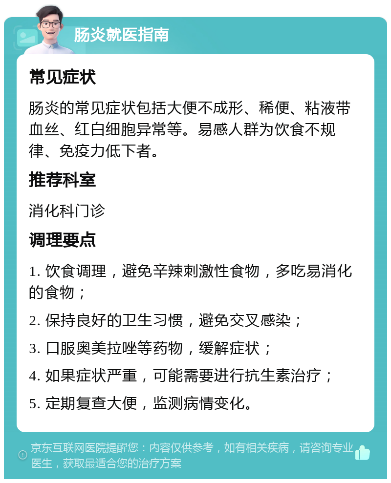 肠炎就医指南 常见症状 肠炎的常见症状包括大便不成形、稀便、粘液带血丝、红白细胞异常等。易感人群为饮食不规律、免疫力低下者。 推荐科室 消化科门诊 调理要点 1. 饮食调理，避免辛辣刺激性食物，多吃易消化的食物； 2. 保持良好的卫生习惯，避免交叉感染； 3. 口服奥美拉唑等药物，缓解症状； 4. 如果症状严重，可能需要进行抗生素治疗； 5. 定期复查大便，监测病情变化。