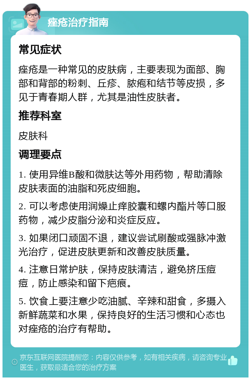 痤疮治疗指南 常见症状 痤疮是一种常见的皮肤病，主要表现为面部、胸部和背部的粉刺、丘疹、脓疱和结节等皮损，多见于青春期人群，尤其是油性皮肤者。 推荐科室 皮肤科 调理要点 1. 使用异维B酸和微肤达等外用药物，帮助清除皮肤表面的油脂和死皮细胞。 2. 可以考虑使用润燥止痒胶囊和螺内酯片等口服药物，减少皮脂分泌和炎症反应。 3. 如果闭口顽固不退，建议尝试刷酸或强脉冲激光治疗，促进皮肤更新和改善皮肤质量。 4. 注意日常护肤，保持皮肤清洁，避免挤压痘痘，防止感染和留下疤痕。 5. 饮食上要注意少吃油腻、辛辣和甜食，多摄入新鲜蔬菜和水果，保持良好的生活习惯和心态也对痤疮的治疗有帮助。