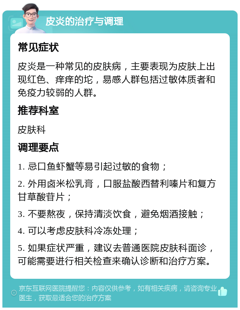 皮炎的治疗与调理 常见症状 皮炎是一种常见的皮肤病，主要表现为皮肤上出现红色、痒痒的坨，易感人群包括过敏体质者和免疫力较弱的人群。 推荐科室 皮肤科 调理要点 1. 忌口鱼虾蟹等易引起过敏的食物； 2. 外用卤米松乳膏，口服盐酸西替利嗪片和复方甘草酸苷片； 3. 不要熬夜，保持清淡饮食，避免烟酒接触； 4. 可以考虑皮肤科冷冻处理； 5. 如果症状严重，建议去普通医院皮肤科面诊，可能需要进行相关检查来确认诊断和治疗方案。