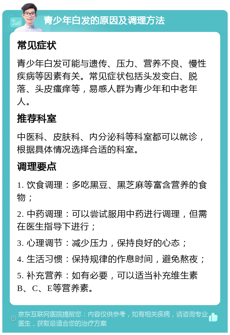 青少年白发的原因及调理方法 常见症状 青少年白发可能与遗传、压力、营养不良、慢性疾病等因素有关。常见症状包括头发变白、脱落、头皮瘙痒等，易感人群为青少年和中老年人。 推荐科室 中医科、皮肤科、内分泌科等科室都可以就诊，根据具体情况选择合适的科室。 调理要点 1. 饮食调理：多吃黑豆、黑芝麻等富含营养的食物； 2. 中药调理：可以尝试服用中药进行调理，但需在医生指导下进行； 3. 心理调节：减少压力，保持良好的心态； 4. 生活习惯：保持规律的作息时间，避免熬夜； 5. 补充营养：如有必要，可以适当补充维生素B、C、E等营养素。