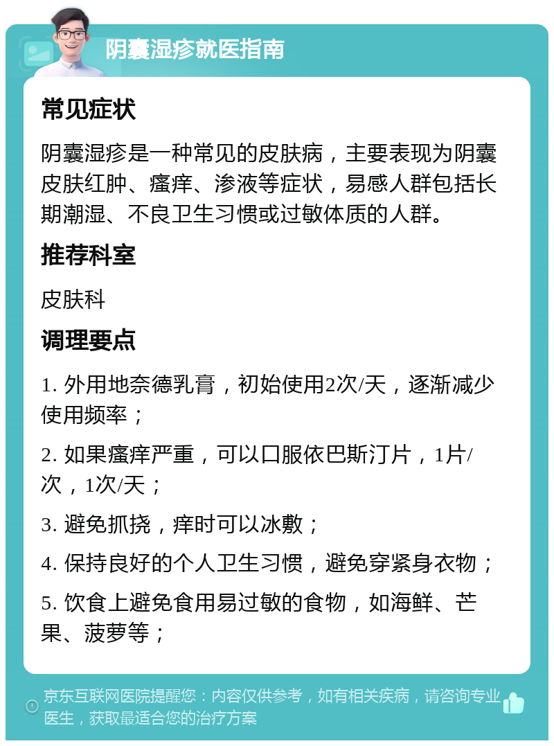 阴囊湿疹就医指南 常见症状 阴囊湿疹是一种常见的皮肤病，主要表现为阴囊皮肤红肿、瘙痒、渗液等症状，易感人群包括长期潮湿、不良卫生习惯或过敏体质的人群。 推荐科室 皮肤科 调理要点 1. 外用地奈德乳膏，初始使用2次/天，逐渐减少使用频率； 2. 如果瘙痒严重，可以口服依巴斯汀片，1片/次，1次/天； 3. 避免抓挠，痒时可以冰敷； 4. 保持良好的个人卫生习惯，避免穿紧身衣物； 5. 饮食上避免食用易过敏的食物，如海鲜、芒果、菠萝等；