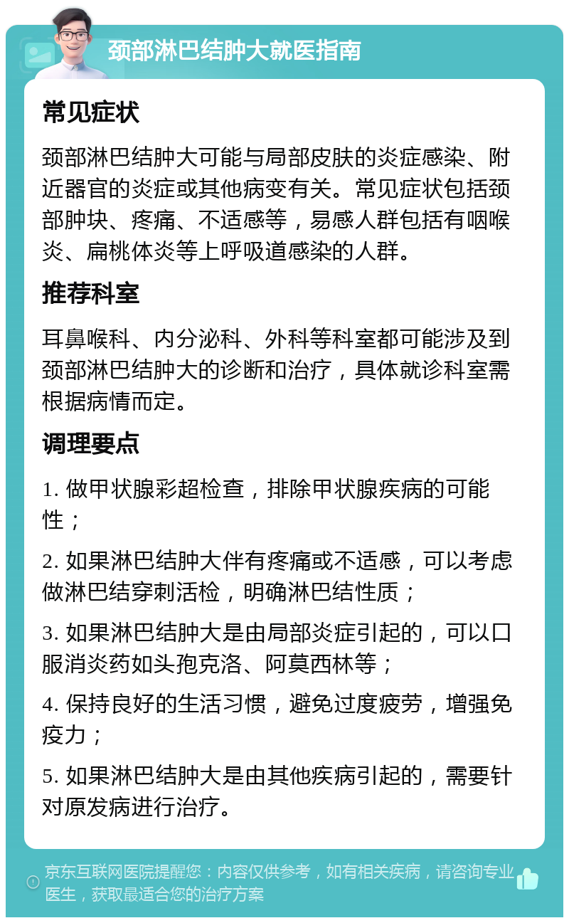 颈部淋巴结肿大就医指南 常见症状 颈部淋巴结肿大可能与局部皮肤的炎症感染、附近器官的炎症或其他病变有关。常见症状包括颈部肿块、疼痛、不适感等，易感人群包括有咽喉炎、扁桃体炎等上呼吸道感染的人群。 推荐科室 耳鼻喉科、内分泌科、外科等科室都可能涉及到颈部淋巴结肿大的诊断和治疗，具体就诊科室需根据病情而定。 调理要点 1. 做甲状腺彩超检查，排除甲状腺疾病的可能性； 2. 如果淋巴结肿大伴有疼痛或不适感，可以考虑做淋巴结穿刺活检，明确淋巴结性质； 3. 如果淋巴结肿大是由局部炎症引起的，可以口服消炎药如头孢克洛、阿莫西林等； 4. 保持良好的生活习惯，避免过度疲劳，增强免疫力； 5. 如果淋巴结肿大是由其他疾病引起的，需要针对原发病进行治疗。