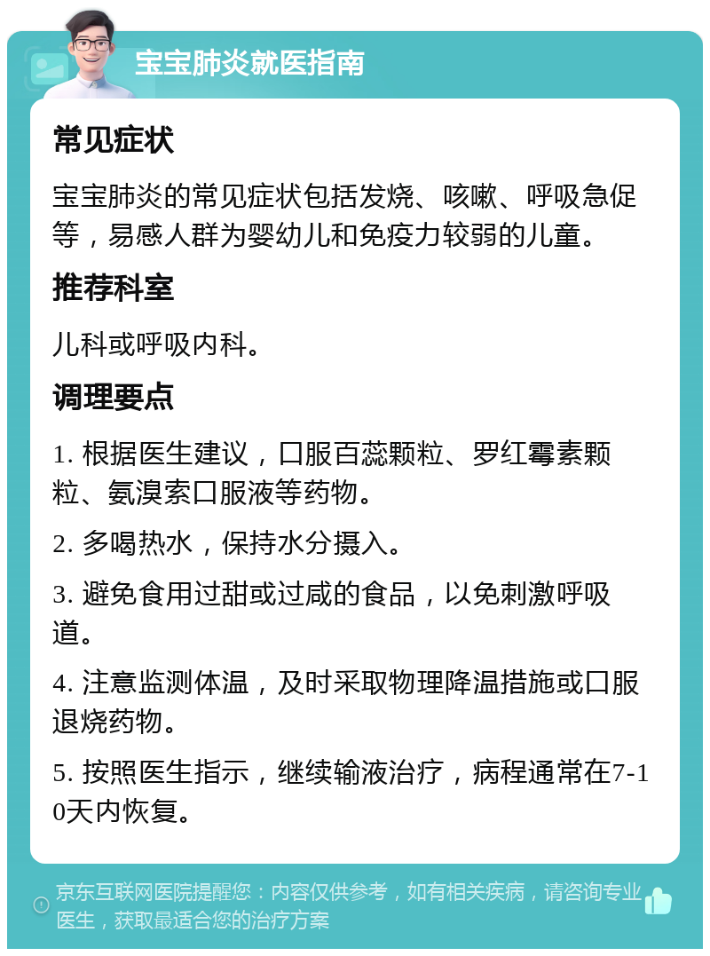 宝宝肺炎就医指南 常见症状 宝宝肺炎的常见症状包括发烧、咳嗽、呼吸急促等，易感人群为婴幼儿和免疫力较弱的儿童。 推荐科室 儿科或呼吸内科。 调理要点 1. 根据医生建议，口服百蕊颗粒、罗红霉素颗粒、氨溴索口服液等药物。 2. 多喝热水，保持水分摄入。 3. 避免食用过甜或过咸的食品，以免刺激呼吸道。 4. 注意监测体温，及时采取物理降温措施或口服退烧药物。 5. 按照医生指示，继续输液治疗，病程通常在7-10天内恢复。