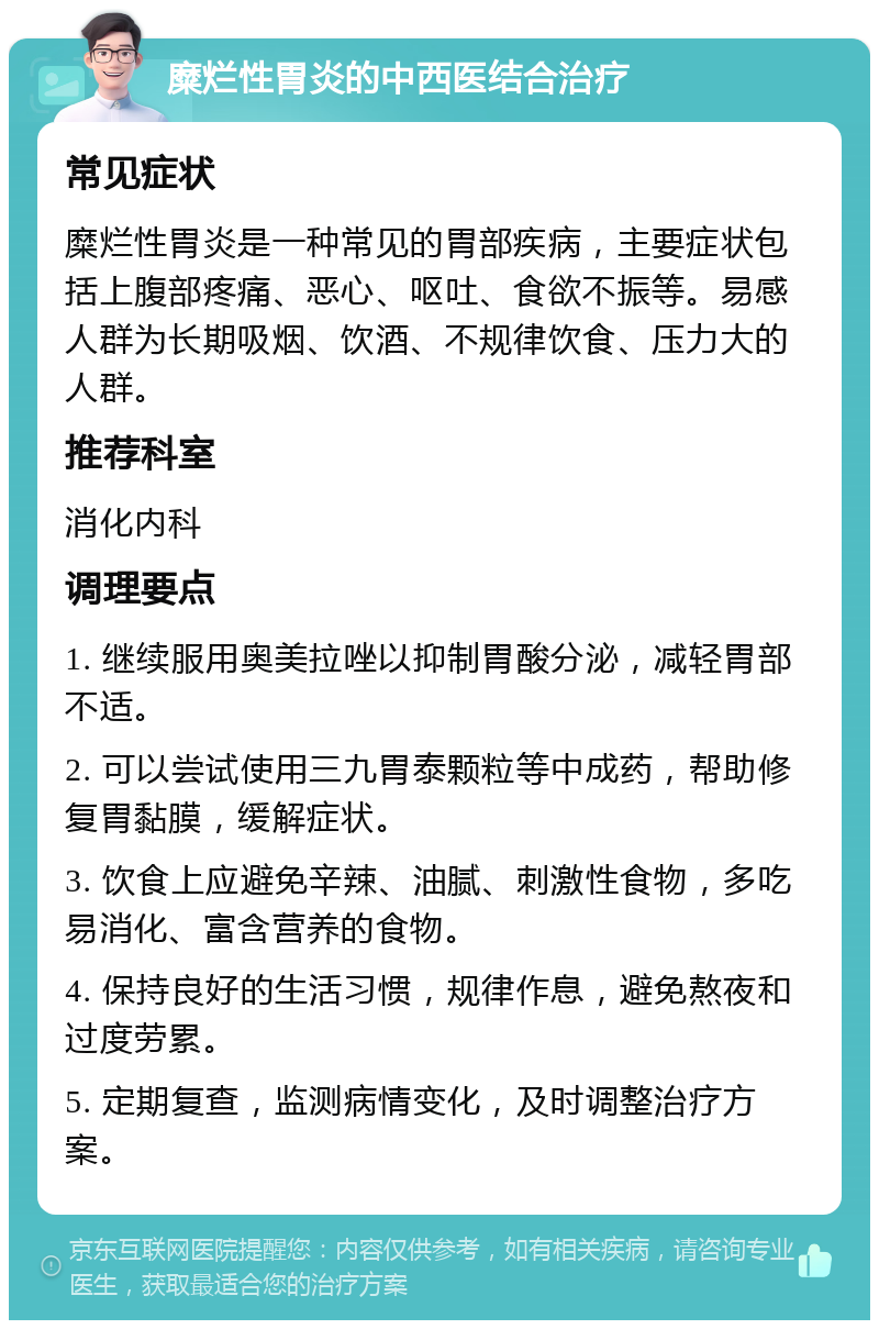 糜烂性胃炎的中西医结合治疗 常见症状 糜烂性胃炎是一种常见的胃部疾病，主要症状包括上腹部疼痛、恶心、呕吐、食欲不振等。易感人群为长期吸烟、饮酒、不规律饮食、压力大的人群。 推荐科室 消化内科 调理要点 1. 继续服用奥美拉唑以抑制胃酸分泌，减轻胃部不适。 2. 可以尝试使用三九胃泰颗粒等中成药，帮助修复胃黏膜，缓解症状。 3. 饮食上应避免辛辣、油腻、刺激性食物，多吃易消化、富含营养的食物。 4. 保持良好的生活习惯，规律作息，避免熬夜和过度劳累。 5. 定期复查，监测病情变化，及时调整治疗方案。