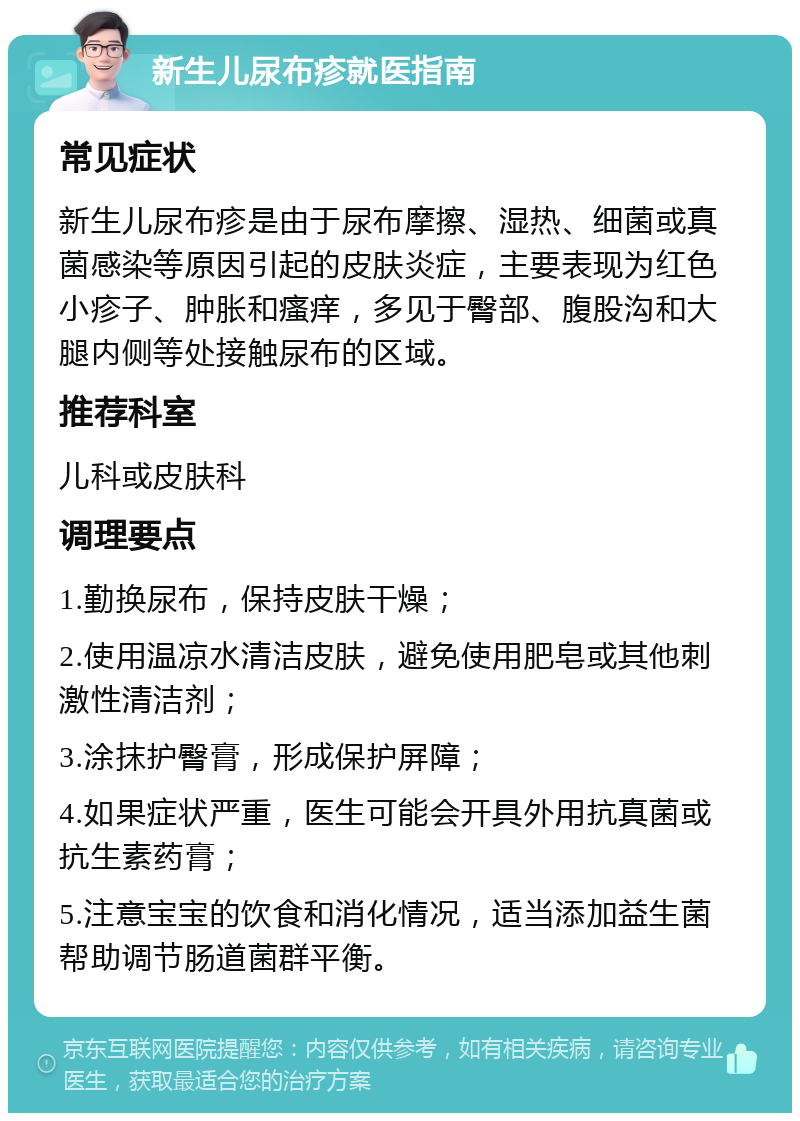 新生儿尿布疹就医指南 常见症状 新生儿尿布疹是由于尿布摩擦、湿热、细菌或真菌感染等原因引起的皮肤炎症，主要表现为红色小疹子、肿胀和瘙痒，多见于臀部、腹股沟和大腿内侧等处接触尿布的区域。 推荐科室 儿科或皮肤科 调理要点 1.勤换尿布，保持皮肤干燥； 2.使用温凉水清洁皮肤，避免使用肥皂或其他刺激性清洁剂； 3.涂抹护臀膏，形成保护屏障； 4.如果症状严重，医生可能会开具外用抗真菌或抗生素药膏； 5.注意宝宝的饮食和消化情况，适当添加益生菌帮助调节肠道菌群平衡。