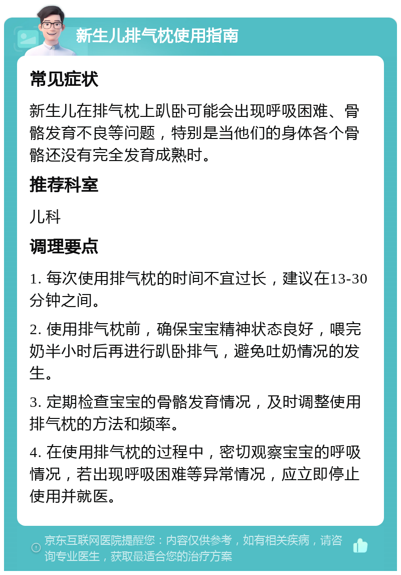 新生儿排气枕使用指南 常见症状 新生儿在排气枕上趴卧可能会出现呼吸困难、骨骼发育不良等问题，特别是当他们的身体各个骨骼还没有完全发育成熟时。 推荐科室 儿科 调理要点 1. 每次使用排气枕的时间不宜过长，建议在13-30分钟之间。 2. 使用排气枕前，确保宝宝精神状态良好，喂完奶半小时后再进行趴卧排气，避免吐奶情况的发生。 3. 定期检查宝宝的骨骼发育情况，及时调整使用排气枕的方法和频率。 4. 在使用排气枕的过程中，密切观察宝宝的呼吸情况，若出现呼吸困难等异常情况，应立即停止使用并就医。